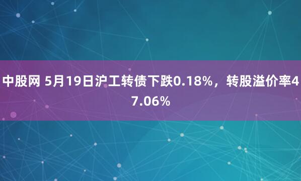 中股网 5月19日沪工转债下跌0.18%，转股溢价率47.06%