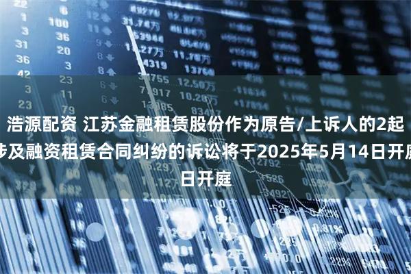 浩源配资 江苏金融租赁股份作为原告/上诉人的2起涉及融资租赁合同纠纷的诉讼将于2025年5月14日开庭