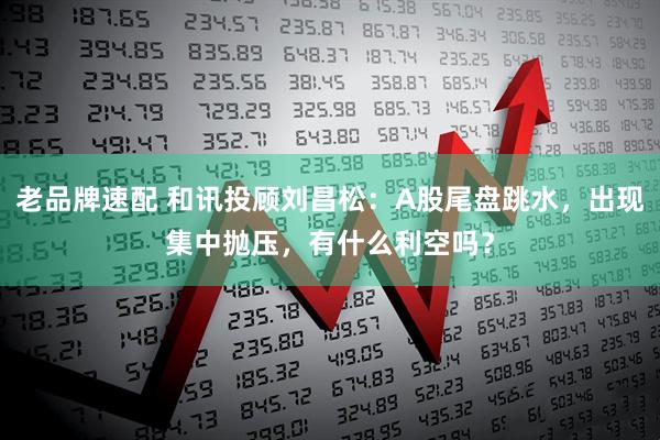 老品牌速配 和讯投顾刘昌松：A股尾盘跳水，出现集中抛压，有什么利空吗？