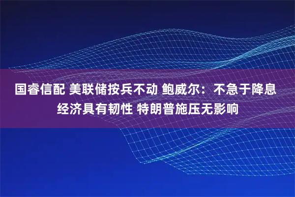 国睿信配 美联储按兵不动 鲍威尔：不急于降息 经济具有韧性 特朗普施压无影响