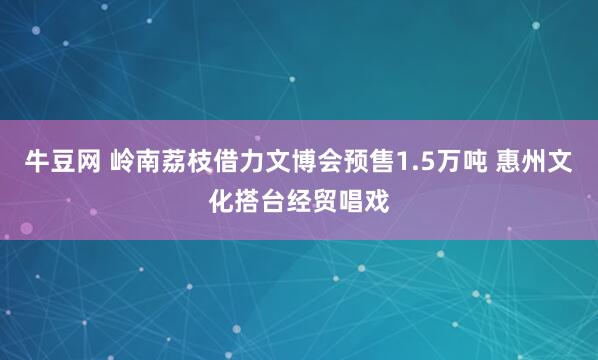 牛豆网 岭南荔枝借力文博会预售1.5万吨 惠州文化搭台经贸唱戏