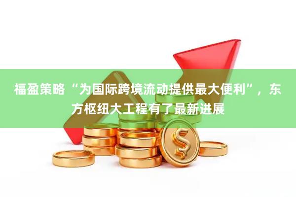 福盈策略 “为国际跨境流动提供最大便利”，东方枢纽大工程有了最新进展