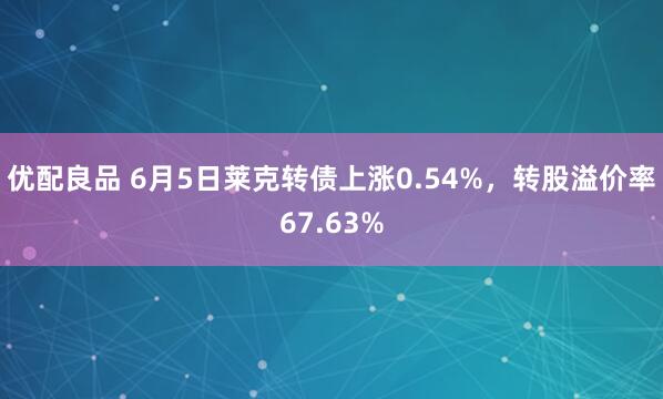 优配良品 6月5日莱克转债上涨0.54%，转股溢价率67.63%