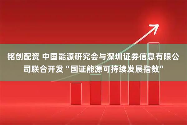 铭创配资 中国能源研究会与深圳证券信息有限公司联合开发“国证能源可持续发展指数”