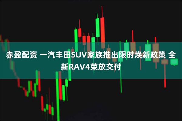 赤盈配资 一汽丰田SUV家族推出限时焕新政策 全新RAV4荣放交付
