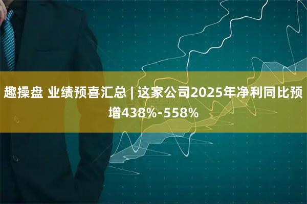 趣操盘 业绩预喜汇总 | 这家公司2025年净利同比预增438%-558%