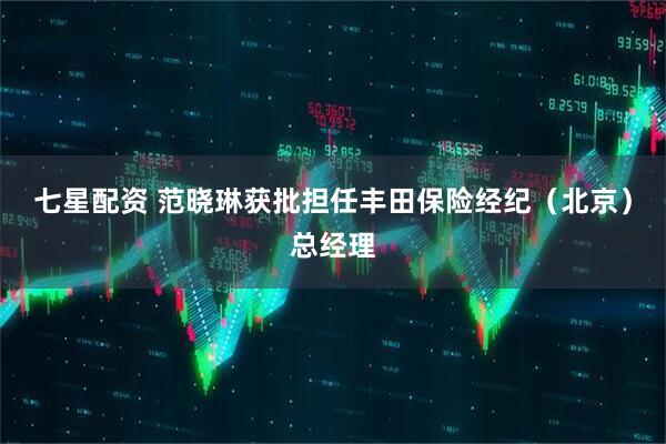 七星配资 范晓琳获批担任丰田保险经纪（北京）总经理