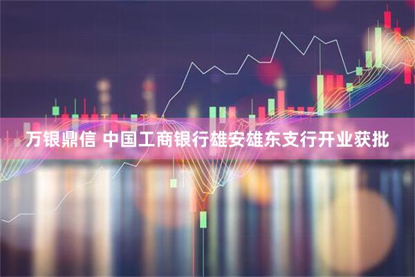 万银鼎信 中国工商银行雄安雄东支行开业获批