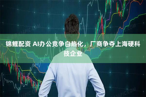 锦鲤配资 AI办公竞争白热化，厂商争夺上海硬科技企业